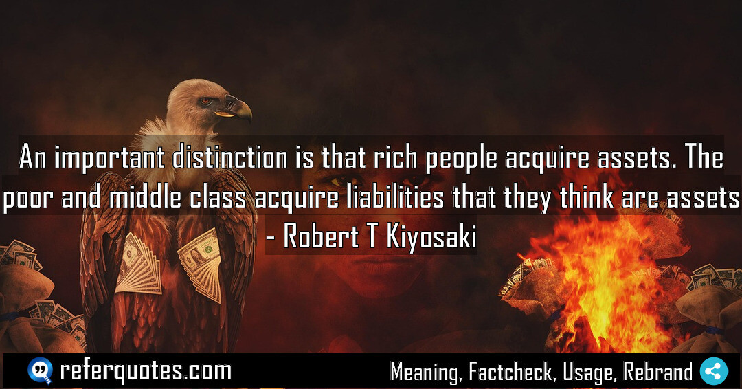 An important distinction is that rich people acquire assets. The poor and middle class acquire liabilities that they think are assets